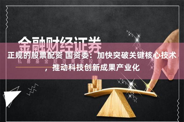 正规的股票配资 国资委：加快突破关键核心技术，推动科技创新成果产业化