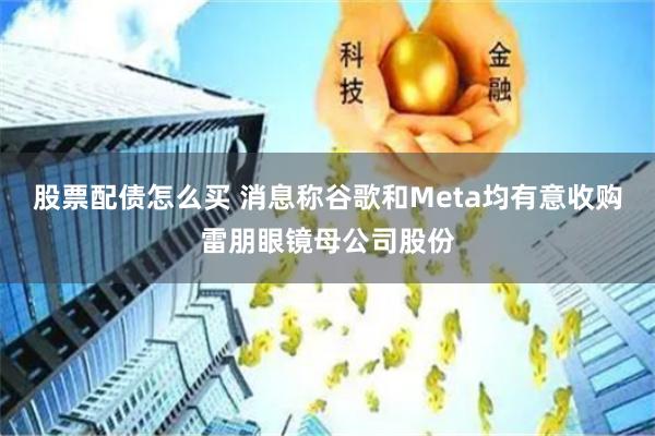 股票配债怎么买 消息称谷歌和Meta均有意收购雷朋眼镜母公司股份