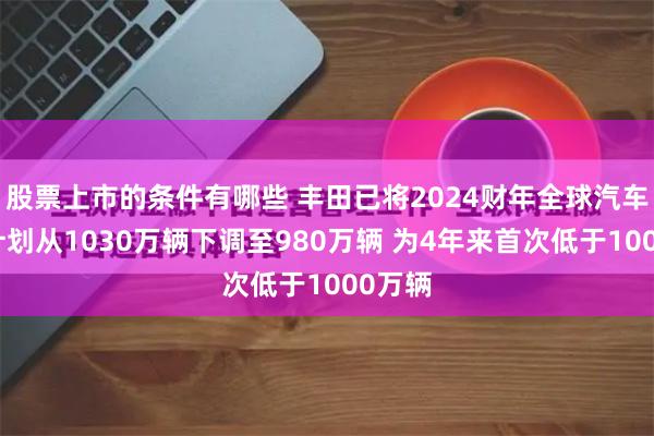 股票上市的条件有哪些 丰田已将2024财年全球汽车生产计划从1030万辆下调至980万辆 为4年来首次低于1000万辆