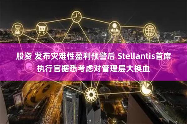 股资 发布灾难性盈利预警后 Stellantis首席执行官据悉考虑对管理层大换血