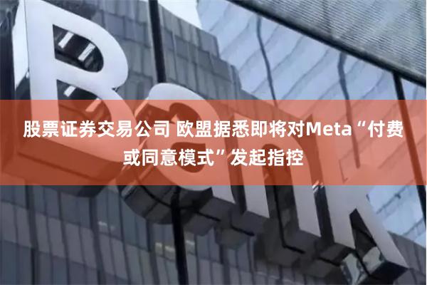 股票证券交易公司 欧盟据悉即将对Meta“付费或同意模式”发起指控