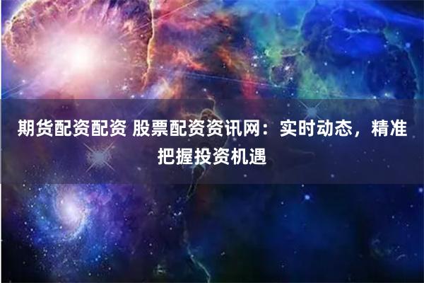 期货配资配资 股票配资资讯网：实时动态，精准把握投资机遇