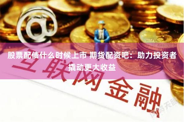 股票配债什么时候上市 期货配资吧：助力投资者撬动更大收益