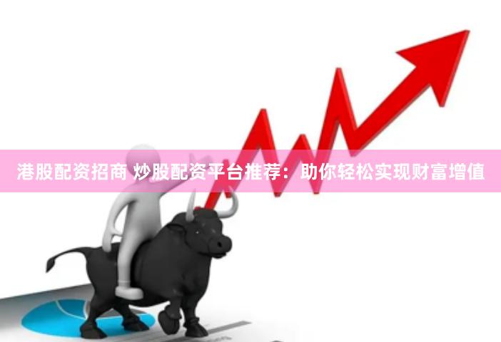 港股配资招商 炒股配资平台推荐：助你轻松实现财富增值