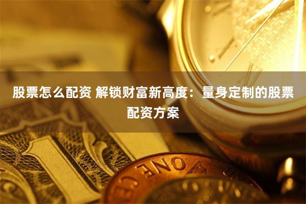 股票怎么配资 解锁财富新高度：量身定制的股票配资方案