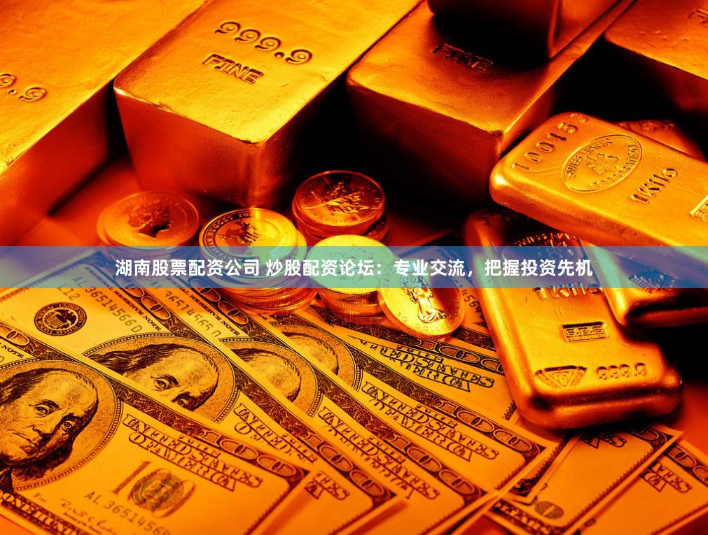 湖南股票配资公司 炒股配资论坛：专业交流，把握投资先机