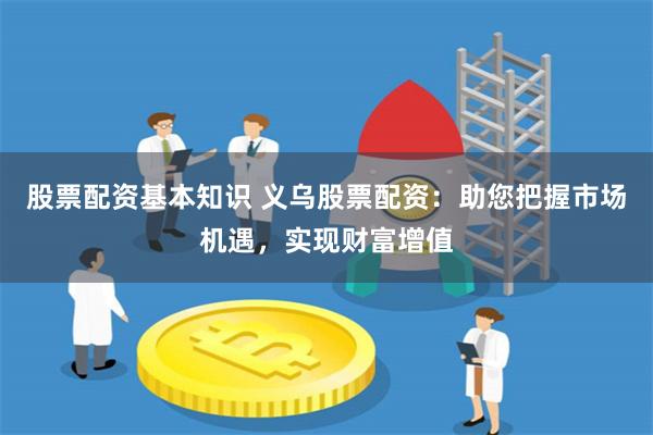 股票配资基本知识 义乌股票配资：助您把握市场机遇，实现财富增值