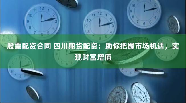 股票配资合同 四川期货配资：助你把握市场机遇，实现财富增值