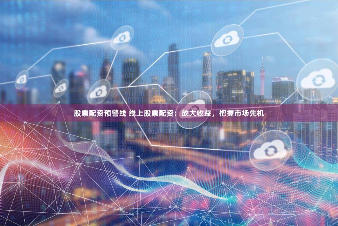 股票配资预警线 线上股票配资：放大收益，把握市场先机