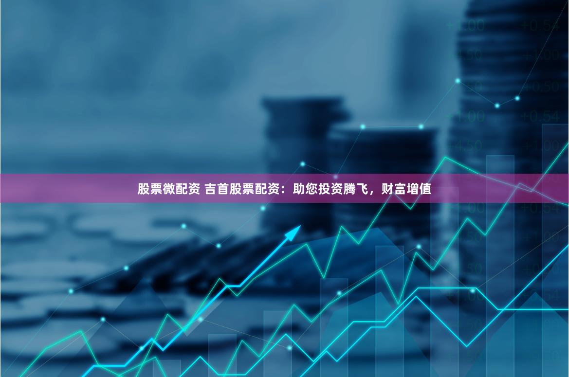 股票微配资 吉首股票配资：助您投资腾飞，财富增值